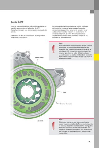25
Bomba de ATF
Uno de los componentes más importantes de un
cambio automático es la bomba de ATF.
Nada funciona sin una alimentación adecuada del
aceite.
La bomba de ATF es una versión de engranajes
interiores (Duocentric).
Es accionada directamente por el motor (régimen
del motor) a través de la carcasa y el cubo del
convertidor de par. Dos ranuras de arrastre en el
cubo del convertidor inciden en el elemento de
arrastre del piñón. El cubo del convertidor va
alojado en la carcasa de la bomba a través de un
cojinete de deslizamiento.
Nota
Obsérvese siempre, que los manguitos de
ajuste vayan montados de forma correcta entre
el motor y el cambio. La falta de los manguitos
de ajuste provoca un desfase del motor con
respecto al cambio y conduce a la destrucción
del cojinete de deslizamiento y del cubo del
convertidor.
Nota
Para el montaje del convertidor de par y antes
de montar el cambio se debe observar en
especial, que los elementos de arrastre de la
bomba de ATF incidan correctamente en las
ranuras que tiene el cubo del convertidor.
La veriﬁcación se realiza midiendo la posición
de montaje del convertidor de par (ver Manual
de Reparaciones).
Corona interior
Piñón
Elementos de arrastre
291_027B
 