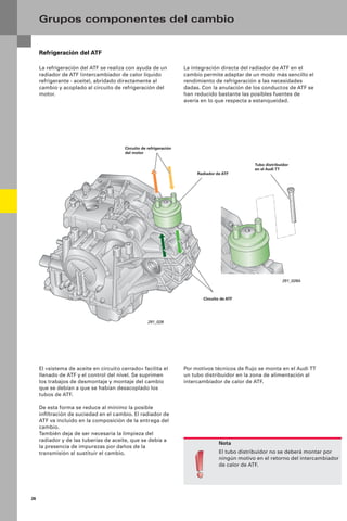 26
La integración directa del radiador de ATF en el
cambio permite adaptar de un modo más sencillo el
rendimiento de refrigeración a las necesidades
dadas. Con la anulación de los conductos de ATF se
han reducido bastante las posibles fuentes de
avería en lo que respecta a estanqueidad.
Refrigeración del ATF
La refrigeración del ATF se realiza con ayuda de un
radiador de ATF (intercambiador de calor líquido
refrigerante - aceite), abridado directamente al
cambio y acoplado al circuito de refrigeración del
motor.
Grupos componentes del cambio
Nota
El tubo distribuidor no se deberá montar por
ningún motivo en el retorno del intercambiador
de calor de ATF.
Por motivos técnicos de ﬂujo se monta en el Audi TT
un tubo distribuidor en la zona de alimentación al
intercambiador de calor de ATF.
El «sistema de aceite en circuito cerrado» facilita el
llenado de ATF y el control del nivel. Se suprimen
los trabajos de desmontaje y montaje del cambio
que se debían a que se habían desacoplado los
tubos de ATF.
De esta forma se reduce al mínimo la posible
inﬁltración de suciedad en el cambio. El radiador de
ATF va incluido en la composición de la entrega del
cambio.
También deja de ser necesaria la limpieza del
radiador y de las tuberías de aceite, que se debía a
la presencia de impurezas por daños de la
transmisión al sustituir el cambio.
Radiador de ATF
Circuito de ATF
Circuito de refrigeración
del motor
Tubo distribuidor
en el Audi TT
291_028
291_028A
 