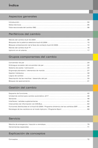 Índice
Introducción . . . . . . . . . . . . . . . . . . . . . . . . . . . . . . . . . . . . . . . . . . . . . . . . . . . . . . . . . . . . . . . . . . . . . . . . . . . 04
Datos técnicos . . . . . . . . . . . . . . . . . . . . . . . . . . . . . . . . . . . . . . . . . . . . . . . . . . . . . . . . . . . . . . . . . . . . . . . . . 05
Vista seccionada del cambio 09G . . . . . . . . . . . . . . . . . . . . . . . . . . . . . . . . . . . . . . . . . . . . . . . . . . . . . . . . 06
Aspectos generales
Periféricos del cambio
Mando del cambio Audi A3 2004 . . . . . . . . . . . . . . . . . . . . . . . . . . . . . . . . . . . . . . . . . . . . . . . . . . . . . . . . . 08
Bloqueos de la palanca selectora Audi A3 2004 . . . . . . . . . . . . . . . . . . . . . . . . . . . . . . . . . . . . . . . . . . . . 10
Bloqueo antiextracción de la llave de contacto Audi A3 2004 . . . . . . . . . . . . . . . . . . . . . . . . . . . . . . . . 12
Mando del cambio Audi TT . . . . . . . . . . . . . . . . . . . . . . . . . . . . . . . . . . . . . . . . . . . . . . . . . . . . . . . . . . . . . . 16
tiptronic en el volante . . . . . . . . . . . . . . . . . . . . . . . . . . . . . . . . . . . . . . . . . . . . . . . . . . . . . . . . . . . . . . . . . . . 17
Grupos componentes del cambio
Convertidor de par . . . . . . . . . . . . . . . . . . . . . . . . . . . . . . . . . . . . . . . . . . . . . . . . . . . . . . . . . . . . . . . . . . . . . 20
Embrague anulador del convertidor de par . . . . . . . . . . . . . . . . . . . . . . . . . . . . . . . . . . . . . . . . . . . . . . . . 22
Sistema de aceite / lubricación . . . . . . . . . . . . . . . . . . . . . . . . . . . . . . . . . . . . . . . . . . . . . . . . . . . . . . . . . . . 24
Engranaje planetario / elementos de mando . . . . . . . . . . . . . . . . . . . . . . . . . . . . . . . . . . . . . . . . . . . . . . . 27
Gestión hidráulica . . . . . . . . . . . . . . . . . . . . . . . . . . . . . . . . . . . . . . . . . . . . . . . . . . . . . . . . . . . . . . . . . . . . . . 30
Lógica de cambio . . . . . . . . . . . . . . . . . . . . . . . . . . . . . . . . . . . . . . . . . . . . . . . . . . . . . . . . . . . . . . . . . . . . . . 32
Descripción de las marchas / desarrollo del par . . . . . . . . . . . . . . . . . . . . . . . . . . . . . . . . . . . . . . . . . . . . 33
Bloqueo de aparcamiento . . . . . . . . . . . . . . . . . . . . . . . . . . . . . . . . . . . . . . . . . . . . . . . . . . . . . . . . . . . . . . . 41
Gestión del cambio
Esquema de funciones . . . . . . . . . . . . . . . . . . . . . . . . . . . . . . . . . . . . . . . . . . . . . . . . . . . . . . . . . . . . . . . . . . 42
Unidad de control para cambio automático J217 . . . . . . . . . . . . . . . . . . . . . . . . . . . . . . . . . . . . . . . . . . 46
Sensores . . . . . . . . . . . . . . . . . . . . . . . . . . . . . . . . . . . . . . . . . . . . . . . . . . . . . . . . . . . . . . . . . . . . . . . . . . . . . . 48
Interfaces / señales suplementarias . . . . . . . . . . . . . . . . . . . . . . . . . . . . . . . . . . . . . . . . . . . . . . . . . . . . . . 62
Intercambio de información vía CAN-Bus . . . . . . . . . . . . . . . . . . . . . . . . . . . . . . . . . . . . . . . . . . . . . . . . . . 64
Funciones distribuidas en el Audi A3 2004 / Programa dinámico de los cambios DSP. . . . . . . . . . . 68
Estrategia de los cambios en el modo tiptronic / Programa Sport . . . . . . . . . . . . . . . . . . . . . . . . . . . . 69
Marcha de emergencia / tracción a remolque . . . . . . . . . . . . . . . . . . . . . . . . . . . . . . . . . . . . . . . . . . . . . . 70
Herramientas especiales . . . . . . . . . . . . . . . . . . . . . . . . . . . . . . . . . . . . . . . . . . . . . . . . . . . . . . . . . . . . . . . . 71
Servicio
Explicación de conceptos
Conceptos . . . . . . . . . . . . . . . . . . . . . . . . . . . . . . . . . . . . . . . . . . . . . . . . . . . . . . . . . . . . . . . . . . . . . . . . . . . . . 72
 