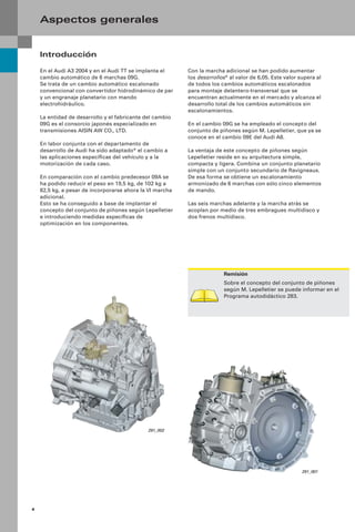 4
Con la marcha adicional se han podido aumentar
los desarrollos* al valor de 6,05. Este valor supera al
de todos los cambios automáticos escalonados
para montaje delantero-transversal que se
encuentran actualmente en el mercado y alcanza el
desarrollo total de los cambios automáticos sin
escalonamientos.
En el cambio 09G se ha empleado el concepto del
conjunto de piñones según M. Lepelletier, que ya se
conoce en el cambio 09E del Audi A8.
La ventaja de este concepto de piñones según
Lepelletier reside en su arquitectura simple,
compacta y ligera. Combina un conjunto planetario
simple con un conjunto secundario de Ravigneaux.
De esa forma se obtiene un escalonamiento
armonizado de 6 marchas con sólo cinco elementos
de mando.
Las seis marchas adelante y la marcha atrás se
acoplan por medio de tres embragues multidisco y
dos frenos multidisco.
Introducción
En el Audi A3 2004 y en el Audi TT se implanta el
cambio automático de 6 marchas 09G.
Se trata de un cambio automático escalonado
convencional con convertidor hidrodinámico de par
y un engranaje planetario con mando
electrohidráulico.
La entidad de desarrollo y el fabricante del cambio
09G es el consorcio japonés especializado en
transmisiones AISIN AW CO., LTD.
En labor conjunta con el departamento de
desarrollo de Audi ha sido adaptado* el cambio a
las aplicaciones especíﬁcas del vehículo y a la
motorización de cada caso.
En comparación con el cambio predecesor 09A se
ha podido reducir el peso en 19,5 kg, de 102 kg a
82,5 kg, a pesar de incorporarse ahora la VI marcha
adicional.
Esto se ha conseguido a base de implantar el
concepto del conjunto de piñones según Lepelletier
e introduciendo medidas especíﬁcas de
optimización en los componentes.
Aspectos generales
291_001
291_002
Remisión
Sobre el concepto del conjunto de piñones
según M. Lepelletier se puede informar en el
Programa autodidáctico 283.
 