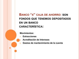 BANCO “X” CAJA DE AHORRO: SON
FONDOS QUE TENEMOS DEPOSITADOS
EN UN BANCO
CARACTERÍSTICA:

Movimientos:
1. Extracciones

2. Acreditación de Intereses

3. Gastos de mantenimiento de la cuenta
 