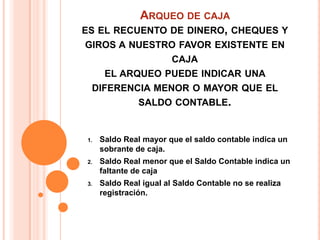 ARQUEO DE CAJA
ES EL RECUENTO DE DINERO, CHEQUES Y
GIROS A NUESTRO FAVOR EXISTENTE EN
              CAJA
   EL ARQUEO PUEDE INDICAR UNA
 DIFERENCIA MENOR O MAYOR QUE EL
         SALDO CONTABLE.


1.   Saldo Real mayor que el saldo contable indica un
     sobrante de caja.
2.   Saldo Real menor que el Saldo Contable indica un
     faltante de caja
3.   Saldo Real igual al Saldo Contable no se realiza
     registración.
 