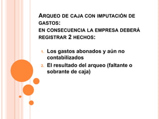 ARQUEO DE CAJA CON IMPUTACIÓN DE
GASTOS:
EN CONSECUENCIA LA EMPRESA DEBERÁ
REGISTRAR 2 HECHOS:

1.   Los gastos abonados y aún no
     contabilizados
2.   El resultado del arqueo (faltante o
     sobrante de caja)
 