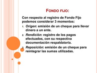 FONDO FIJO:
Con respecto al registro de Fondo Fijo
podemos considerar 3 momentos:
1. Origen: emisión de un cheque para llevar
   dinero a un ente.
2. Rendición: registro de los pagos
   efectuados, con su respectiva
   documentación respaldatoria.
3. Reposición: emisión de un cheque para
   reintegrar las sumas utilizadas.
 
