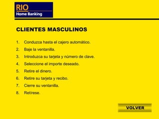 CLIENTES MASCULINOS

1.   Conduzca hasta el cajero automático.
2.   Baje la ventanilla.
3.   Introduzca su tarjeta y número de clave.
4.   Seleccione el importe deseado.
5.   Retire el dinero.
6.   Retire su tarjeta y recibo.
7.   Cierre su ventanilla.
8.   Retírese.


                                                VOLVER
 