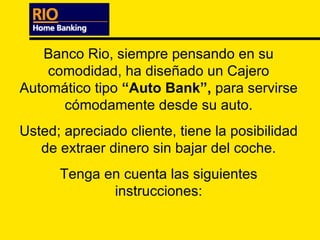 Banco Rio, siempre pensando en su comodidad, ha diseñado un Cajero Automático tipo  “Auto Bank”,  para servirse cómodamente desde su auto. Usted; apreciado cliente, tiene la posibilidad de extraer dinero sin bajar del coche. Tenga en cuenta las siguientes instrucciones: 