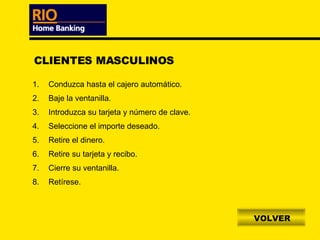 VOLVER CLIENTES MASCULINOS Conduzca hasta el cajero automático. Baje la ventanilla. Introduzca su tarjeta y número de clave. Seleccione el importe deseado. Retire el dinero. Retire su tarjeta y recibo. Cierre su ventanilla. Retírese. 