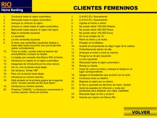 VOLVER CLIENTES FEMENINOS Conduzca hasta el cajero automático. Retroceda hasta el cajero automático. Acerque su vehiculo al cajero. Avance un metro hasta el cajero automático. Retroceda hasta separar el cajero del capot. Baje la ventanilla izquierda. La izquierda. La otra ventanilla izquierda Si tiene mas ventanillas izquierdas dirijase a todas ellas hasta encontrar una que le permita operar comodamente Tome su bolso, vacíelo sobre el asiento del acompañante y busque su tarjeta. La tarjeta que necesita dice Banco RIO al frente. Introduzca su tarjeta en el cajero automático Asegurese de introducirla por la unica ranura Así no. Con la banda hacia abajo. Así tampoco. Gírela 180º. Pero con la banda hacia abajo. Introduzca su número secreto. Está anotado en la primera pagina de la agenda como “número secreto de Rio Auto Bank”. Introduzca su número secreto. Presione “CANCEL” e introduzca nuevamente el numero secreto. Ahora sin errores. C-A-N-C-E-L Nuevamente C-A-N-C-E-L Nuevamente Ingrese el monto a retirar No puede retirar 150.000 Dolares. No puede retirar 450.000 Pesos No puede retirar 100.000 Euros 55 no es mutlplo de 10. Retire el dinero y el recibo. Póngalo en la billetera. Guarde el comprobante en algun lugar de la cartera. Preferiblemente dentro de ella. Arranque el motor e inicie la marcha. Ponga la luz de giro izquierda La otra izquierda. Retroceda hasta el cajero automatico. Recoja su tarjeta. Vacie de nuevo su bolso y coloque la tarjeta en el lugar correspondiente. Apague el limpiabrisas que accionó con el codo. Conduzca hacia su destino. Regrese al cajero por su dinero. El olor a quemado es del freno de mano. Quitelo Quite los papeles de infraccion y multa del parabrisas para obetener una mejor visibilidad Recuerde bajar al niño y al perro Gracias por operar con Banco Rio 