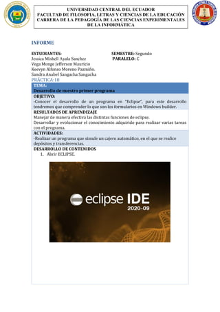 INFORME
ESTUDIANTES: SEMESTRE: Segundo
Jessica Mishell Ayala Sanchez PARALELO: C
Vega Monge Jefferson Mauricio
Keevyn Alfonso Moreno Pazmiño.
Sandra Anabel Sangacha Sangacha
PRÁCTICA:18
TEMA:
Desarrollo de nuestro primer programa
OBJETIVO:
-Conocer el desarrollo de un programa en “Eclipse”, para este desarrollo
tendremos que comprender lo que son los formularios en Windows builder.
RESULTADOS DE APRENDIZAJE
Manejar de manera efectiva las distintas funciones de eclipse.
Desarrollar y evolucionar el conocimiento adquirido para realizar varias tareas
con el programa.
ACTIVIDADES:
-Realizar un programa que simule un cajero automático, en el que se realice
depósitos y transferencias.
DESARROLLO DE CONTENIDOS
1. Abrir ECLIPSE.
UNIVERSIDAD CENTRAL DEL ECUADOR
FACULTAD DE FILOSOFIA, LETRAS Y CIENCIAS DE LA EDUCACIÓN
CARRERA DE LA PEDAGOGÍA DE LAS CIENCIAS EXPERIMENTALES
DE LA INFORMÁTICA
 