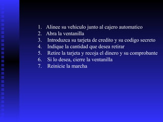 Alinee su vehiculo junto al cajero automatico Abra la ventanilla Introduzca su tarjeta de credito y su codigo secreto Indique la cantidad que desea retirar Retire la tarjeta y recoja el dinero y su comprobante Si lo desea, cierre la ventanilla Reinicie la marcha 
