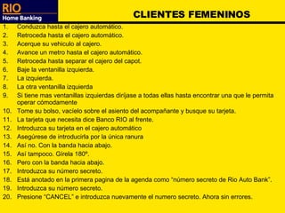 CLIENTES FEMENINOS Conduzca hasta el cajero automático. Retroceda hasta el cajero automático. Acerque su vehiculo al cajero. Avance un metro hasta el cajero automático. Retroceda hasta separar el cajero del capot. Baje la ventanilla izquierda. La izquierda. La otra ventanilla izquierda Si tiene mas ventanillas izquierdas diríjase a todas ellas hasta encontrar una que le permita operar cómodamente Tome su bolso, vacíelo sobre el asiento del acompañante y busque su tarjeta. La tarjeta que necesita dice Banco RIO al frente. Introduzca su tarjeta en el cajero automático Asegúrese de introducirla por la única ranura Así no. Con la banda hacia abajo. Así tampoco. Gírela 180º. Pero con la banda hacia abajo. Introduzca su número secreto. Está anotado en la primera pagina de la agenda como “número secreto de Rio Auto Bank”. Introduzca su número secreto. Presione “CANCEL” e introduzca nuevamente el numero secreto. Ahora sin errores. 