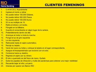 CLIENTES FEMENINOS C-A-N-C-E-L Nuevamente Ingrese el monto a retirar No puede retirar 150.000 Dólares. No puede retirar 450.000 Pesos No puede retirar 100.000 Euros 55 no es múltiplo de 10. Retire el dinero y el recibo. Póngalo en la billetera. Guarde el comprobante en algún lugar de la cartera. Preferiblemente dentro de ella. Arranque el motor e inicie la marcha. Ponga la luz de giro izquierda La otra izquierda. Retroceda hasta el cajero automático. Recoja su tarjeta. Vacíe de nuevo su bolso y coloque la tarjeta en el lugar correspondiente. Apague el limpiaparabrisas que accionó con el codo. Conduzca hacia su destino. Regrese al cajero por su dinero. El olor a quemado es del freno de mano. Quítelo Quite los papeles de infracción y multa del parabrisas para obtener una mejor visibilidad Recuerde bajar al niño y al perro Gracias por operar con Banco RIO 