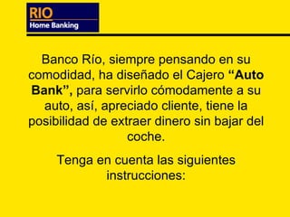 Banco Río, siempre pensando en su comodidad, ha diseñado el Cajero  “Auto Bank”,  para servirlo cómodamente a su auto, así, apreciado cliente, tiene la posibilidad de extraer dinero sin bajar del coche. Tenga en cuenta las siguientes instrucciones: 