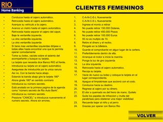 VOLVER CLIENTES FEMENINOS Conduzca hasta el cajero automático. Retroceda hasta el cajero automático. Acerque su vehiculo a la cajero. Avance un metro hasta el cajero automático. Retroceda hasta separar el cajero del capot. Baje la ventanilla izquierda. La otra ventanilla izquierda. La otra ventanilla izquierda Si tiene mas ventanillas izquierdas dirijase a todas ellas hasta encontrar una que le permita operar comodamente Tome su bolso, vacíelo sobre el asiento del acompañante y busque su tarjeta. La tarjeta que necesita dice Banco RIO al frente. Introduzca su tarjeta en el cajero automático Asegurese de introducirla por la unica ranura Así no. Con la banda hacia abajo. Estando la banda abajo gire la tarjeta 180º Ahora girela 180º en sentido contrario Introduzca su número secreto. Está anotado en la primera pagina de la agenda como “número secreto de Rio Auto Bank”. Introduzca su número secreto. Presione “CANCEL” e introduzca nuevamente el numero secreto. Ahora sin errores. C-A-N-C-E-L Nuevamente C-A-N-C-E-L Nuevamente Ingrese el monto a retirar No puede retirar 150.000 Dolares. No puede retirar 450.000 Pesos No puede retirar 100.000 Euros 55 no es mutlplo de 10. Retire el dinero y el recibo. Póngalo en la billetera. Guarde el comprobante en algun lugar de la cartera. Preferiblemente dentro de ella. Arranque el motor e inicie la marcha. Ponga la luz de giro izquierda La otra izquierda. Retroceda hasta el cajero automatico. Recoja su tarjeta. Vacie de nuevo su bolso y coloque la tarjeta en el lugar correspondiente. Apague el limpiabrisas que accionó con el codo. Conduzca hacia su destino. Regrese al cajero por su dinero. El olor a quemado es del freno de mano. Quitelo Quite los papeles de infraccion y multa del parabrisas para obetener una mejor visibilidad Recuerde bajar al niño y al perro Gracias por operar con Banco Rio 