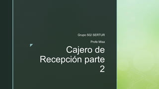 z
Cajero de
Recepción parte
2
Grupo 502 SERTUR
Profe Misa
 