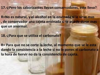 17.-¿Pero los saborizantes llevan conservadores, este lleva?R=No es natural, y el alcohol en la envinada si le sirve mas , de conservador una cajeta envinada si te puede durar mas que un anormal.18.-¿Para que se utiliza el carbonato?R= Para que no se corte la leche, al momento que se le esta dando la consistencia a la leche si no le pones el carbonato a la hora de hervir no da la consistencia de cajeta.