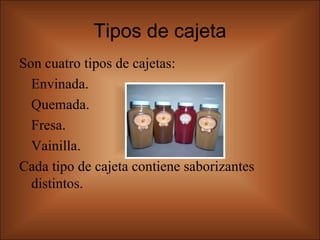 Tipos de cajeta Son cuatro tipos de cajetas:  Envinada. Quemada. Fresa. Vainilla. Cada tipo de cajeta contiene saborizantes distintos.  