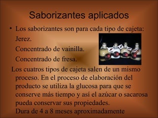 Saborizantes aplicados Los saborizantes son para cada tipo de cajeta:  Jerez. Concentrado de vainilla. Concentrado de fresa.  Los cuatros tipos de cajeta salen de un mismo proceso. En el proceso de elaboración del producto se utiliza la glucosa para que se conserve más tiempo y así el azúcar o sacarosa pueda conservar sus propiedades.  Dura de 4 a 8 meses aproximadamente  