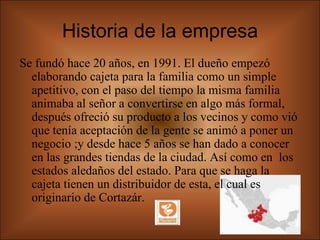 Historia de la empresa Se fundó hace 20 años, en 1991. El dueño empezó elaborando cajeta para la familia como un simple apetitivo, con el paso del tiempo la misma familia animaba al señor a convertirse en algo más formal, después ofreció su producto a los vecinos y como vió que tenía aceptación de la gente se animó a poner un negocio ;y desde hace 5 años se han dado a conocer en las grandes tiendas de la ciudad. Así como en  los estados aledaños del estado. Para que se haga la cajeta tienen un distribuidor de esta, el cual es originario de Cortazár. 