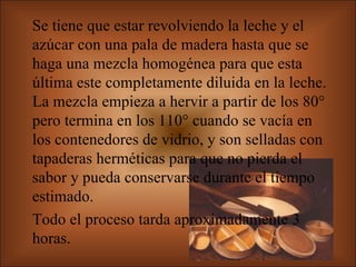Se tiene que estar revolviendo la leche y el azúcar con una pala de madera hasta que se haga una mezcla homogénea para que esta última este completamente diluida en la leche. La mezcla empieza a hervir a partir de los 80° pero termina en los 110° cuando se vacía en los contenedores de vidrio, y son selladas con tapaderas herméticas para que no pierda el sabor y pueda conservarse durante el tiempo estimado.  Todo el proceso tarda aproximadamente 3 horas.  