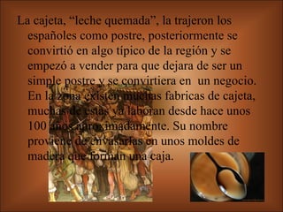 La cajeta, “leche quemada”, la trajeron los españoles como postre, posteriormente se convirtió en algo típico de la región y se empezó a vender para que dejara de ser un simple postre y se convirtiera en  un negocio. En la zona existen muchas fabricas de cajeta, muchas de estas ya laboran desde hace unos 100 años aproximadamente. Su nombre proviene de envasarlas en unos moldes de madera que forman una caja.   