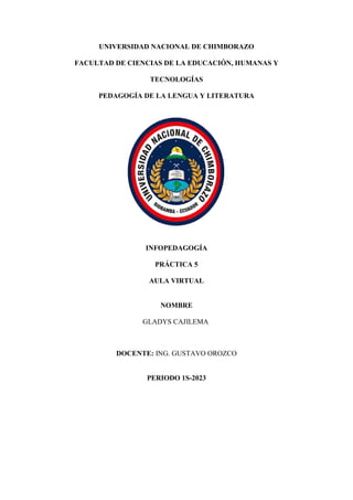 UNIVERSIDAD NACIONAL DE CHIMBORAZO
FACULTAD DE CIENCIAS DE LA EDUCACIÓN, HUMANAS Y
TECNOLOGÍAS
PEDAGOGÍA DE LA LENGUA Y LITERATURA
INFOPEDAGOGÍA
PRÁCTICA 5
AULA VIRTUAL
NOMBRE
GLADYS CAJILEMA
DOCENTE: ING. GUSTAVO OROZCO
PERIODO 1S-2023
 
