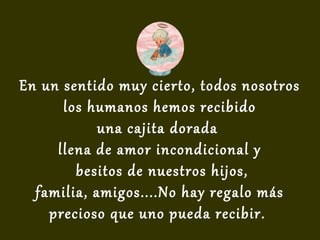 En un sentido muy cierto, todos nosotros
los humanos hemos recibido
una cajita dorada
llena de amor incondicional y
besitos de nuestros hijos,
familia, amigos....No hay regalo más
precioso que uno pueda recibir.
 