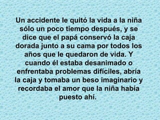 Un accidente le quitó la vida a la niña sólo un poco tiempo después, y se dice que el papá conservó la caja dorada junto a su cama por todos los años que le quedaron de vida. Y cuando él estaba desanimado o enfrentaba problemas difíciles, abría la caja y tomaba un beso imaginario y recordaba el amor que la niña había puesto ahí.  