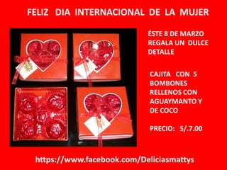 FELIZ DIA INTERNACIONAL DE LA MUJER
ÉSTE 8 DE MARZO
REGALA UN DULCE
DETALLE
CAJITA CON 5
BOMBONES
RELLENOS CON
AGUAYMANTO Y
DE COCO
PRECIO: S/.7.00

https://www.facebook.com/Deliciasmattys

 