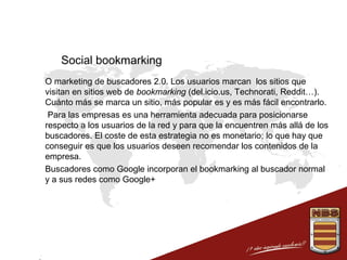 Social bookmarking
 O marketing de buscadores 2.0. Los usuarios marcan los sitios que
visitan en sitios web de bookmarking (del.icio.us, Technorati, Reddit…).
Cuánto más se marca un sitio, más popular es y es más fácil encontrarlo.
 Para las empresas es una herramienta adecuada para posicionarse
respecto a los usuarios de la red y para que la encuentren más allá de los
buscadores. El coste de esta estrategia no es monetario; lo que hay que
conseguir es que los usuarios deseen recomendar los contenidos de la
empresa.
 Buscadores como Google incorporan el bookmarking al buscador normal
y a sus redes como Google+

 