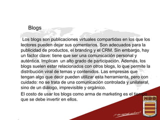 Blogs
 Los blogs son publicaciones virtuales compartidas en los que los
lectores pueden dejar sus comentarios. Son adecuados para la
publicidad de productos, el branding y el CRM. Sin embargo, hay
un factor clave: tiene que ser una comunicación personal y
auténtica. Implican un alto grado de participación. Además, los
blogs suelen estar relacionados con otros blogs, lo que permite la
distribución viral de temas y contenidos. Las empresas que
tengan algo que decir pueden utilizar esta herramienta, pero con
cuidado: no se trata de una comunicación controlada y unilateral,
sino de un diálogo, imprevisible y orgánico.
 El costo de usar los blogs como arma de marketing es el tiempo
que se debe invertir en ellos.

 