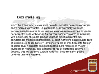 Buzz marketing
 YouTube, Facebook, y otros sitios de redes sociales permiten conversar
sobre marcas y productos. La publicidad es referencial y se busca
generar experiencias en la red que los usuarios quieran compartir con las
herramientas de la web social. Así surgen fenómenos como el marketing
viral en red, por el que los propios usuarios distribuyen entre sus
contactos los mensajes comerciales. El buzz marketing es adecuado para
el lanzamiento de productos y campañas y para el branding, ante todo en
el sector B2C, y su costo suele ser mínimo, pero requiere de mucha
inversión en neuronas, para alimentar la red de contenido positivo y
atractivo que los usuarios quieran transmitir, de lo contrario, puede
volverse un arma negativa.

 