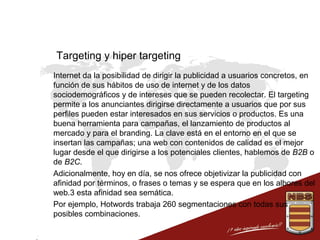 Targeting y hiper targeting
 Internet da la posibilidad de dirigir la publicidad a usuarios concretos, en
función de sus hábitos de uso de internet y de los datos
sociodemográficos y de intereses que se pueden recolectar. El targeting
permite a los anunciantes dirigirse directamente a usuarios que por sus
perfiles pueden estar interesados en sus servicios o productos. Es una
buena herramienta para campañas, el lanzamiento de productos al
mercado y para el branding. La clave está en el entorno en el que se
insertan las campañas; una web con contenidos de calidad es el mejor
lugar desde el que dirigirse a los potenciales clientes, hablemos de B2B o
de B2C.
 Adicionalmente, hoy en día, se nos ofrece objetivizar la publicidad con
afinidad por términos, o frases o temas y se espera que en los albores del
web.3 esta afinidad sea semática.
 Por ejemplo, Hotwords trabaja 260 segmentaciones con todas sus
posibles combinaciones.

 