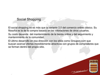 Social Shopping
 El social shopping no es más que la variante 2.0 del comercio online clásico. Su
filosofía es la de la compra basada en las valoraciones de otros usuarios.
 Su costo depende del mantenimiento de la tienda online y del seguimiento y
mantenimiento de la comunidad.
 El último desarrollo en esa dirección son los sitios como Groupon.com que
buscan acercar ofertas increiblemente atractivas con grupos de compradores que
se forman dentro del propio sitio.

 