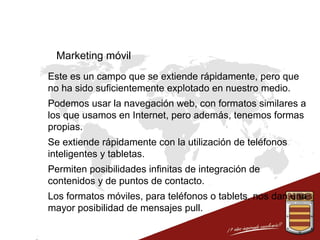 Marketing móvil
 Este es un campo que se extiende rápidamente, pero que
no ha sido suficientemente explotado en nuestro medio.
 Podemos usar la navegación web, con formatos similares a
los que usamos en Internet, pero además, tenemos formas
propias.
 Se extiende rápidamente con la utilización de teléfonos
inteligentes y tabletas.
 Permiten posibilidades infinitas de integración de
contenidos y de puntos de contacto.
 Los formatos móviles, para teléfonos o tablets, nos dan una
mayor posibilidad de mensajes pull.

 