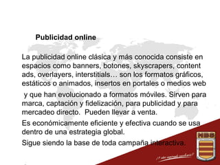 Publicidad online
 La publicidad online clásica y más conocida consiste en
espacios como banners, botones, skyscrapers, content
ads, overlayers, interstitials… son los formatos gráficos,
estáticos o animados, insertos en portales o medios web
 y que han evolucionado a formatos móviles. Sirven para
marca, captación y fidelización, para publicidad y para
mercadeo directo. Pueden llevar a venta.
 Es económicamente eficiente y efectiva cuando se usa
dentro de una estrategia global.
 Sigue siendo la base de toda campaña interactiva.

 