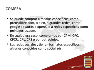 COMPRA






Se puede comprar a medios específicos, como
prensalibre.com, o bien, a grandes redes, como
google adwords o openX, o a redes específicas como
pnlnegocios.com.
En cualquiera caso, compramos por CPM, CPC,
CPCR, CPL, CPS o por patrocinios.
Las redes sociales , tienen formatos específicos,
algunos conocidos como social ads.

 