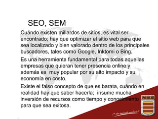 SEO, SEM
 Cuándo existen millardos de sitios, es vital ser
encontrado; hay que optimizar el sitio web para que
sea localizado y bien valorado dentro de los principales
buscadores, tales como Google, Inktomi o Bing.
 Es una herramienta fundamental para todas aquellas
empresas que quieran tener presencia online y
además es muy popular por su alto impacto y su
economía en costo.
 Existe el falso concepto de que es barata, cuándo en
realidad hay que saber hacerla; insume mucha
inversión de recursos como tiempo y conocimiento
para que sea exitosa.

 