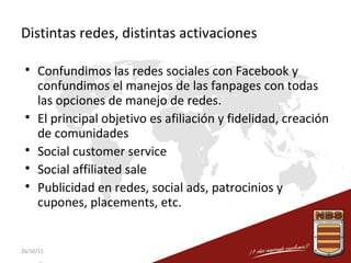 Distintas redes, distintas activaciones








Confundimos las redes sociales con Facebook y
confundimos el manejos de las fanpages con todas
las opciones de manejo de redes.
El principal objetivo es afiliación y fidelidad, creación
de comunidades
Social customer service
Social affiliated sale
Publicidad en redes, social ads, patrocinios y
cupones, placements, etc.

26/10/11

 