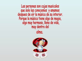 Las personas son cajas musicales que solo las conocemos  y amamos despues de oír la música de su interior. Porque la música tiene algo de magia, algo muy hermoso, lleno de vida,  muy dentro del  alma. 