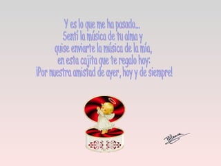 Y es lo que me ha pasado... Sentí la música de tu alma y quise enviarte la música de la mía, en esta cajita que te regalo hoy: ¡Por nuestra amistad de ayer, hoy y de siempre!  