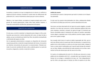 Se plantea un espacio en el que la integración de lo natural y lo artificial se organice de forma armónica, teniendo en cuenta tanto las edificaciones del predio del E.A.C. como el movimiento urbano que por la zona se observa. 
Además, y con mayor énfasis, se propone un espacio propicio para la inte- gración de muchas generaciones, desde niños hasta adultos mayores, a través de la estimulación de diferentes apropiaciones del espacio. 
En este caso, se centró en plantear un dispositivo para integrar a niños y ado- lescentes que concurren a centros educativos de la zona, sin dejar de lado a adultos, ya que se entiende que donde hay niños, hay adultos acompañando o disfrutando del espacio con ellos. 
Con lo expresado anteriormente se propone un dispositivo de interacción corporal que permite a través de la experimentación del mismo, el encuentro con distintos instrumentos de percusión no convencionales. Pretende esti- mular el uso de los sentidos del tacto y oído, y además generar un punto de encuentro, integración y reunión a través de la música. 
Análisis de usuario: 
Se entiende por usuario a toda persona que está en contacto con el disposi- tivo planteado. 
En este caso los usuarios meta planteados son niños y adolescentes (desde los 6 hasta los 18 años) que concurren a centros educativos de la zona. 
Para tener una breve descripción de los tipos de usuarios elegidos, se puede describir a los niños que concurren a centros educativos públicos dela zona como inquietos, inocentes y siempre con ganas de jugar. Al momento que fueron consultados sobre la realización de la plaza en cuestión, expresaban mucha alegría y esperaban que en ella pudieran encontrar juegos, espacios para correr y gastar energía. 
No se puede omitir tener en cuenta al adulto responsable del niño, que en este caso ofIcIará como el usuario que toma las decisiones. La mayoría de los padres de los niños tenidos en cuenta son de clase social media, trabajan 8 horas y a veces tienen multiempleo, por lo que les quita tiempo de compartir con sus hijos. Debido a esto disfrutan de cada momento con sus hijos y apro- vechan los fines de semana para salir de casa con los niños. 
En cuanto a los adolescentes de entre 12 y 18 años que concurren a Liceos públicos de los alrededores del E.A.C., se puede decir que comparten mucho tiempo con sus amigos o compañeros de clase, son “más independientes” que los niños y les gusta pasar el tiempo con ellos en espacios al aire libre. 
CONCEPTO DE PLAZA 
CONCEPTO DEL DISPOSITIVO 
USUARIO  