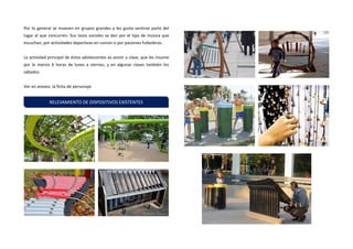 Por lo general se mueven en grupos grandes y les gusta sentirse parte del lugar al que concurren. Sus lazos sociales se dan por el tipo de música que escuchan, por actividades deportivas en común o por pasiones futboleras. 
La actividad principal de éstos adolescentes es asistir a clase, que les insume por lo menos 6 horas de lunes a viernes, y en algunas clases también los sábados. 
Ver en anexos la ficha de personaje. 
RELEVAMIENTO DE DISPOSITIVOS EXISTENTES  