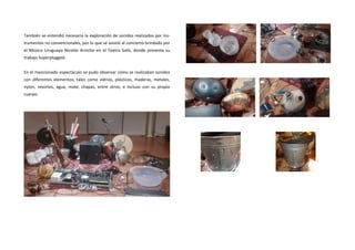 También se entendió necesaria la exploración de sonidos realizados por ins- trumentos no convencionales, por lo que se asistió al concierto brindado por el Músico Uruguayo Nicolás Arnicho en el Teatro Solís, donde presenta su trabajo Superplugged. 
En el mencionado espectáculo se pudo observar cómo se realizaban sonidos con diferentes elementos, tales como vidrios, plásticos, maderas, metales, nylon, resortes, agua, mate, chapas, entre otros, e incluso con su propio cuerpo. 
 