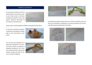 En una primera instancia se tenía la idea de generar una estructura a par- tir de un tubo circular, el cual fuese cambiando de tamaño y forma, para generar diferentes alternativas de uso (sentarse, esconderse, etc.). 
Luego se pasó a realizar pequeños modelos conceptuales de dispositivos: 
En este caso se planeó tres dispositi- vos grandes, que produjeran sonidos, algo así como instrumentos a gran escala. 
Por otro lado, pero siguiendo con la idea primaria de generar una estruc- tura única y continua, se propuso un dispositivo formado por una “cinta”, que tuviese diferentes espacios para producir sonidos, pero que los mis- mos no estuvieran explícitos. 
Al entender innecesaria la estructura de una “cinta” que oficie de unión o de marca de continuidad en el dispositivo, se comenzó a prescindir de la misma, realizando bocetos de dispositivos más simples. 
PRIMERAS ALTERNATIVAS  