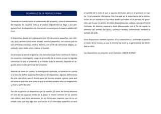Teniendo en cuenta tanto el fundamento del proyecto, como el relevamiento del espacio, los usuarios meta y el análisis ergonómico se llega a una pro- puesta final de dispositivo de interacción corporal para el espacio público del E.A.C. 
El dispositivo ideado está compuesto por 10 estructuras pequeñas, casi cúbi- cas, que a primera vista serán simples asientos pequeños, con colores que no son primarios (naranja, verde y violeta), con el fin de comunicar alegría, ju- ventud y sobre todo unión, mezcla y reunión. 
En principio se pensó en generar una estructura que fuese continua e invite a los usuarios a investigarla. Luego se prescindió de la misma ya que no lograba comunicar lo que se pretendía y se robaba toda la atención, dejando en se- gundo plano la idea principal del proyecto. 
Además de tener en cuenta la investigación realizada, se tomaron en cuenta a la hora de definir aspectos formales en el dispositivo, algunas definiciones de arte, que dicen que el mismo parte de formas simples y puras, para que así tanto el que crea arte como el que lo reciben pueden volar su imaginación y crear a partir de esto. 
Por ello se generó un dispositivo que se repetirá 10 veces de forma aleatoria en uno de los espacios verdes de la plaza. El mismo consiste en un asiento casi cúbico, que tiene variaciones en su forma para expresar que no es un simple cubo, que hay algo más pata ver en él. En este caso específico no será el sentido de la vista al que se apunta estimular, pero es el primero en cap- tar. En el presente infórmense hizo hincapié en la importancia de la estimu- lación de los sentidos en los niños desde que están en el período de gesta- ción, por lo que se genera en éstos dispositivos casi cúbicos, una cara frontal inclinada, de distinto material y bien diferenciada, con el fin de captar la atención del sentido del tacto y producir sonidos, estimulando también el sentido del oído. 
Estos dispositivos también apuntan a los adolescentes, y pretende atraparlos a través de la música, ya que la misma los reúne y es generadora de identi- dad en ellos. 
Los dispositivos en conjunto serán llamados: SIMON SUENA?. 
DESARROLLO DE LA PROPUESTA FINAL  