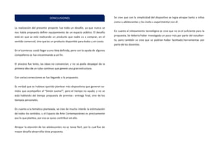 La realización del presente proyecto fue todo un desafío, ya que nunca se nos había propuesto definir equipamiento de un espacio público. El desafío está en que se está realizando un producto que nadie va a comprar, en el sentido comercial, sino que es un producto disponible para todos y sin costo. 
En el comienzo costó llegar a una idea definida, pero con la ayuda de algunos compañeros se fue encaminando a un fin. 
El proceso fue lento, las ideas no convencían, y no se podía despegar de la primera idea de un tubo continuo que genere una gran estructura. 
Con varias correcciones se fue llegando a lo propuesto. 
Es verdad que se hubiese querido plantear más dispositivos que generen so- nidos que acompañen al "Simón suena?", pero el tiempo no ayudó, y no se está hablando del tiempo propuesta de premisa - entrega final, sino de los tiempos personales. 
En cuanto a la temática planteada, se cree de mucho interés la estimulación de todos los sentidos, y el Espacio de Arte Contemporáneo es precisamente eso lo que plantea, por eso se quizo contribuir en ello. 
Atrapar la atención de los adolescentes no es tarea fácil, por lo cual fue de mayor desafío desarrollar ésta propuesta. 
Se cree que con la simplicidad del dispositivo se logra atrapar tanto a niños como a adolescentes y los invita a experimentar con él. 
En cuanto al relevamiento tecnológico se cree que no es el suficiente para la propuesta. Se debería haber investigado un poco más por parte del estudian- te, pero también se cree que se podrían haber facilitado herramientas por parte de los docentes. 
CONCLUSIONES  