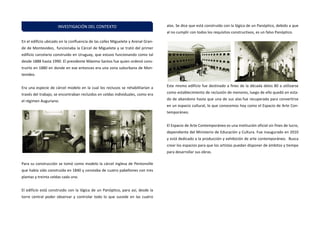 En el edificio ubicado en la confluencia de las calles Miguelete y Arenal Gran- de de Montevideo, funcionaba la Cárcel de Miguelete y se trató del primer edificio carcelario construido en Uruguay, que estuvo funcionando como tal desde 1888 hasta 1990. El presidente Máximo Santos fue quien ordenó cons- truirlo en 1880 en donde en ese entonces era una zona suburbana de Mon- tevideo. 
Era una especie de cárcel modelo en la cual los reclusos se rehabilitarían a través del trabajo, se encontraban recluidos en celdas individuales, como era el régimen Auguriano. 
Para su construcción se tomó como modelo la cárcel inglesa de Pentonville que había sido construida en 1840 y constaba de cuatro pabellones con tres plantas y treinta celdas cada uno. 
El edificio está construido con la lógica de un Panóptico, para así, desde la torre central poder observar y controlar todo lo que sucede en las cuatro alas. Se dice que está construido con la lógica de un Panóptico, debido a que al no cumplir con todos los requisitos constructivos, es un falso Panóptico. 
Este mismo edificio fue destinado a fines de la década delos 80 a utilizarse como establecimiento de reclusión de menores, luego de ello quedó en esta- do de abandono hasta que una de sus alas fue recuperada para convertirse en un espacio cultural, lo que conocemos hoy como el Espacio de Arte Con- temporáneo. 
El Espacio de Arte Contemporáneo es una institución oficial sin fines de lucro, dependiente del Ministerio de Educación y Cultura. Fue inaugurado en 2010 y está dedicado a la producción y exhibición de arte contemporáneo. Busca crear los espacios para que los artistas puedan disponer de ámbitos y tiempo para desarrollar sus obras. 
INVESTIGACIÓN DEL CONTEXTO  