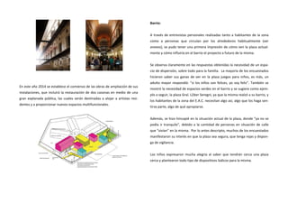 En este año 2014 se establece el comienzo de las obras de ampliación de sus instalaciones, que incluirá la restauración de dos casonas en medio de una gran explanada pública, las cuales serán destinadas a alojar a artistas resi- dentes y a proporcionar nuevos espacios multifuncionales. 
Barrio: 
A través de entrevistas personales realizadas tanto a habitantes de la zona como a personas que circulan por los alrededores habitualmente (ver anexos), se pudo tener una primera impresión de cómo ven la plaza actual- mente y cómo influiría en el barrio el proyecto a futuro de la misma. 
Se observa claramente en las respuestas obtenidas la necesidad de un espa- cio de dispersión, sobre todo para la familia. La mayoría de los encuestados hicieron saber sus ganas de ver en la plaza juegos para niños, es más, un adulto mayor respondió: “si los niños son felices, yo soy feliz”. También se mostró la necesidad de espacios verdes en el barrio y se sugiere como ejem- plo a seguir, la plaza Gral. L{iber Seregni, ya que la misma realzó a su barrio, y los habitantes de la zona del E.A.C. necesitan algo así, algo que los haga sen- tirse parte, algo de qué apropiarse. 
Además, se hizo hincapié en la situación actual de la plaza, donde “ya no se podía ir tranquilo”, debido a la cantidad de personas en situación de calle que “vivían” en la misma. Por lo antes descripto, muchos de los encuestados manifestaron su interés en que la plaza sea segura, que tenga rejas y dispon- ga de vigilancia. 
Los niños expresaron mucha alegría al saber que tendrán cerca una plaza cerca y plantearon todo tipo de dispositivos lúdicos para la misma.  