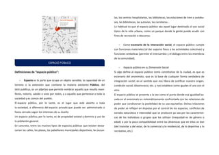 Definiciones de “espacio público”: 
- Espacio es la parte que ocupa un objeto sensible, la capacidad de un terreno o la extensión que contiene la materia existente. Público, del latín publĭcus, es un adjetivo que permite nombrar aquello que resulta mani- fiesto, notorio, sabido o visto por todos, y a aquello que pertenece a toda la sociedad y es común del pueblo. 
El espacio público, por lo tanto, es el lugar que está abierto a toda la sociedad, a diferencia del espacio privado que puede ser administrado o hasta cerrado según los intereses de su dueño. 
Un espacio público, por lo tanto, es de propiedad estatal y dominio y uso de la población general. 
En concreto, entre los muchos tipos de espacios públicos que existen desta- carían las calles, las plazas, los pabellones municipales deportivos, las escue- las, los centros hospitalarios, las bibliotecas, las estaciones de tren o autobu- ses, las bibliotecas, las autovías, las carreteras… 
Lo habitual es que el espacio público sea aquel lugar destinado al uso social típico de la vida urbana, como un parque donde la gente puede acudir con fines de recreación o descanso. 
- Como escenario de la interacción social, el espacio público cumple con funciones materiales (al dar soporte físico a las actividades colectivas) y funciones simbólicas (permite el intercambio y el diálogo entre los miembros de la comunidad). 
- Espacio público en su Dimensión Social 
Si algo define al espacio público como constitutivo de la ciudad, es que es escenario del anonimato, que es la base de cualquier forma verdadera de integración social; en el sentido que nos libera de justificar nuestro origen, condición social, idiosincrasia, etc. y nos establece como iguales el uno con el otro. 
El espacio público se presenta a la vez como el punto donde esa igualdad ba- sada en el anonimato es sistemáticamente confrontada con las relaciones de poder que condicionan la posibilidad de su uso equitativo. Dichas relaciones de poder se reflejan en disputas por el control de los espacios, conflictos de variada naturaleza e intensidad que se producen ya sea por las característi- cas de los individuos o grupos que los utilizan (inequidad es de género o edad) o por la poca compatibilidad entre las dinámicas que en ellos se dan (del transitar y del estar, de lo comercial y lo residencial, de lo deportivo y lo recreativo, etc.) 
ESPACIO PÚBLICO  